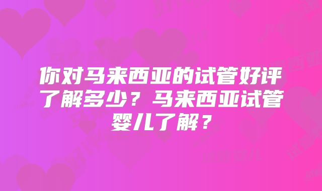 你对马来西亚的试管好评了解多少?马来西亚试管婴儿了解?