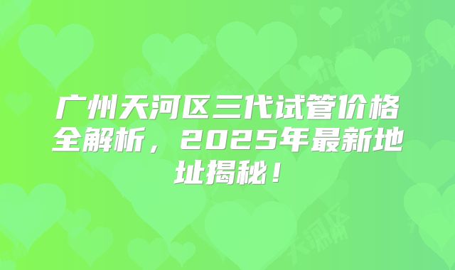 广州天河区三代试管价格全解析，2025年最新地址揭秘！