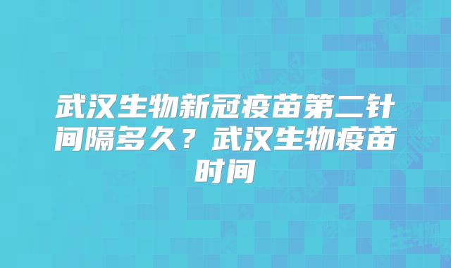 武汉生物新冠疫苗第二针间隔多久?武汉生物疫苗时间