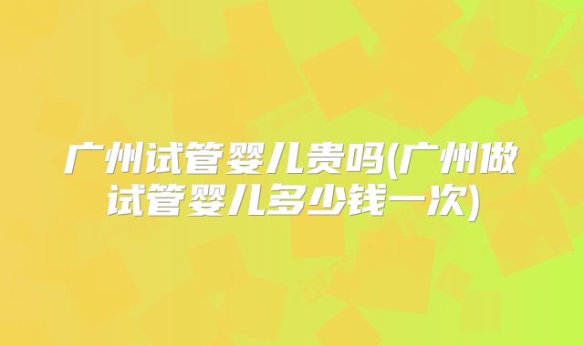 广州试管婴儿贵吗(广州做试管婴儿多少钱一次)