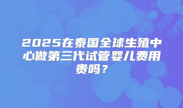 2025在泰国全球生殖中心做第三代试管婴儿费用贵吗？