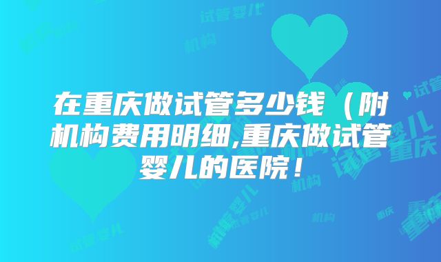 在重庆做试管多少钱（附机构费用明细,重庆做试管婴儿的医院！