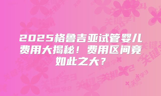 2025格鲁吉亚试管婴儿费用大揭秘！费用区间竟如此之大？