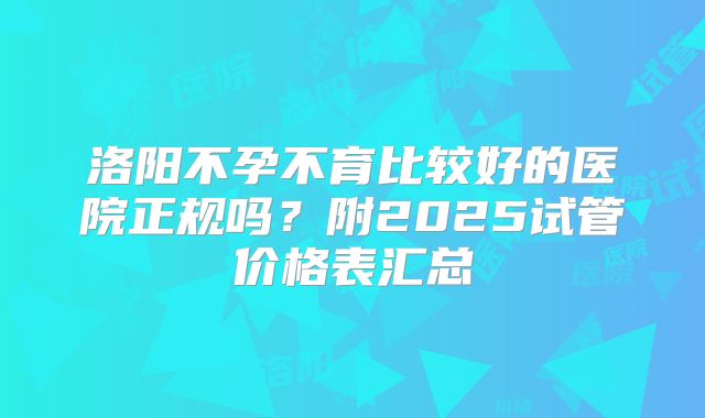 洛阳不孕不育比较好的医院正规吗?附2025试管价格表汇总