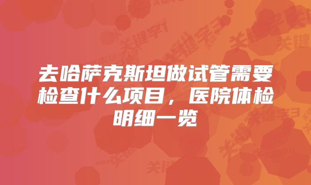 去哈萨克斯坦做试管需要检查什么项目，医院体检明细一览