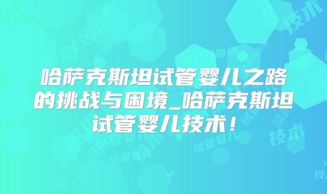 哈萨克斯坦试管婴儿之路的挑战与困境_哈萨克斯坦试管婴儿技术！
