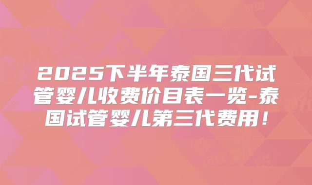 2025下半年泰国三代试管婴儿收费价目表一览-泰国试管婴儿第三代费用！