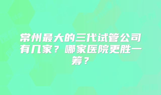 常州最大的三代试管公司有几家？哪家医院更胜一筹？