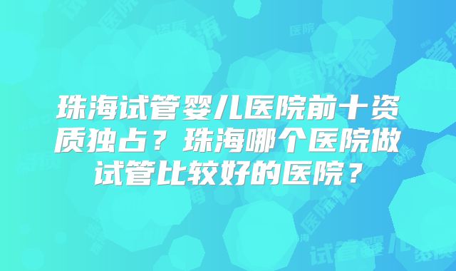 珠海试管婴儿医院前十资质独占?珠海哪个医院做试管比较好的医院?