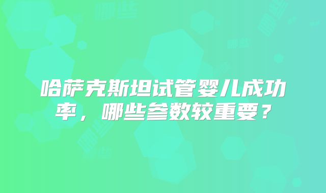 哈萨克斯坦试管婴儿成功率，哪些参数较重要？