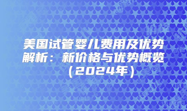 美国试管婴儿费用及优势解析：新价格与优势概览（2024年）