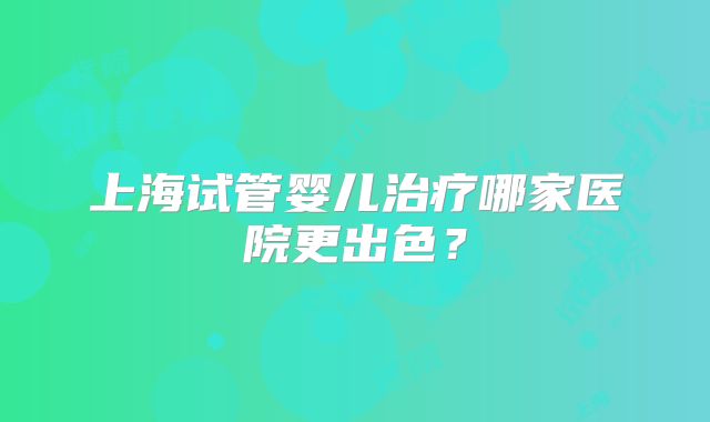 上海试管婴儿治疗哪家医院更出色？