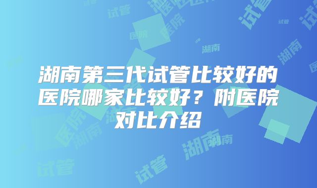 湖南第三代试管比较好的医院哪家比较好?附医院对比介绍