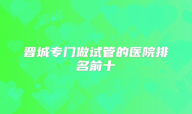 晋城专门做试管的医院排名前十