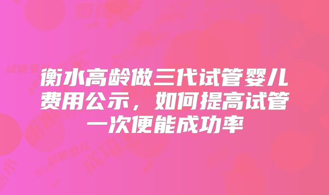 衡水高龄做三代试管婴儿费用公示，如何提高试管一次便能成功率