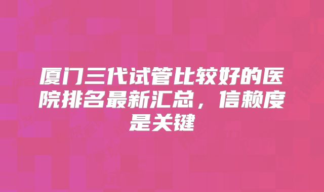 厦门三代试管比较好的医院排名最新汇总,信赖度是关键