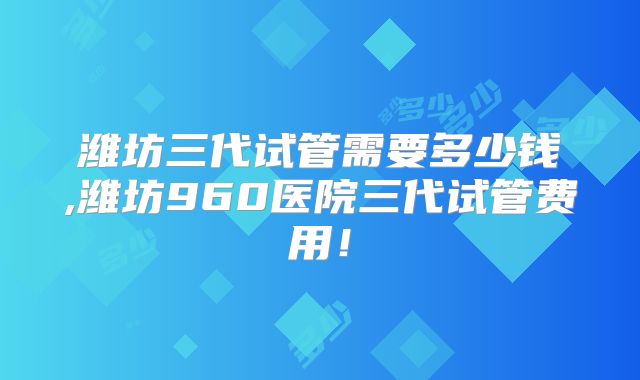 潍坊三代试管需要多少钱,潍坊960医院三代试管费用！