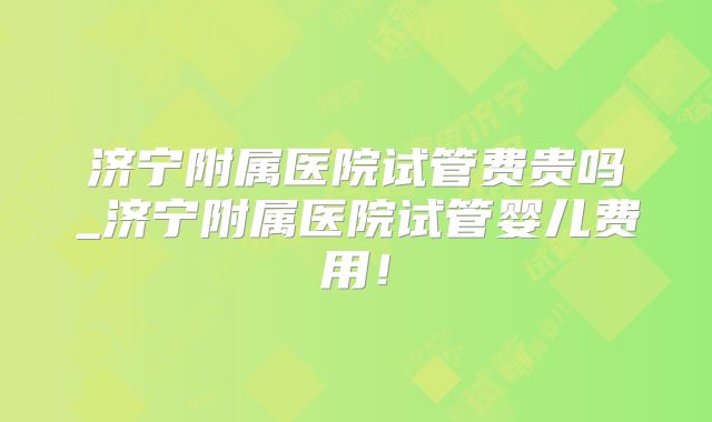 济宁附属医院试管费贵吗_济宁附属医院试管婴儿费用!