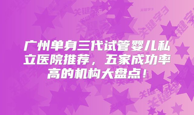 广州单身三代试管婴儿私立医院推荐，五家成功率高的机构大盘点！