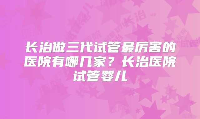 长治做三代试管最厉害的医院有哪几家？长治医院试管婴儿