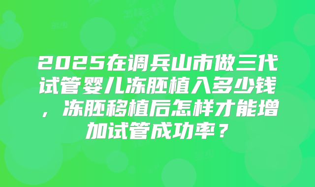 2025在调兵山市做三代试管婴儿冻胚植入多少钱,冻胚移植后怎样才能增加试管成功率?