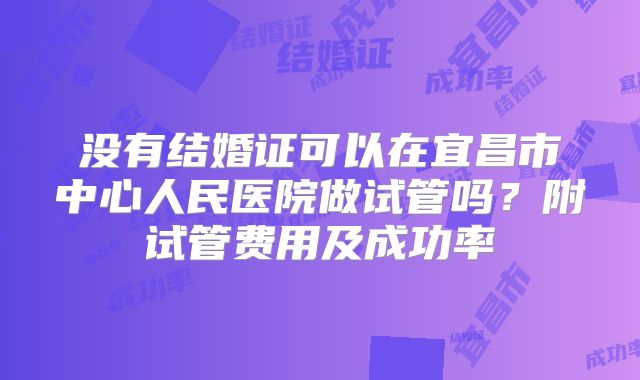 没有结婚证可以在宜昌市中心人民医院做试管吗？附试管费用及成功率