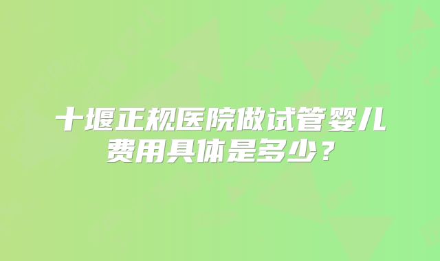 十堰正规医院做试管婴儿费用具体是多少？