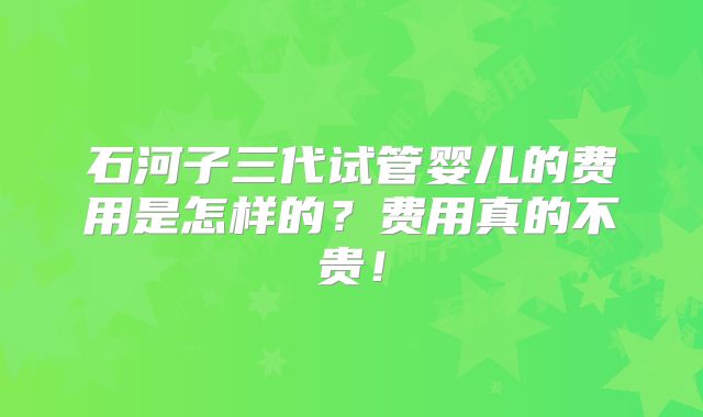 石河子三代试管婴儿的费用是怎样的？费用真的不贵！