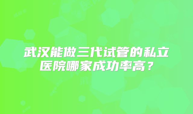 武汉能做三代试管的私立医院哪家成功率高?