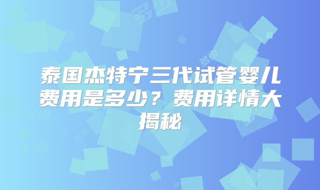 泰国杰特宁三代试管婴儿费用是多少？费用详情大揭秘