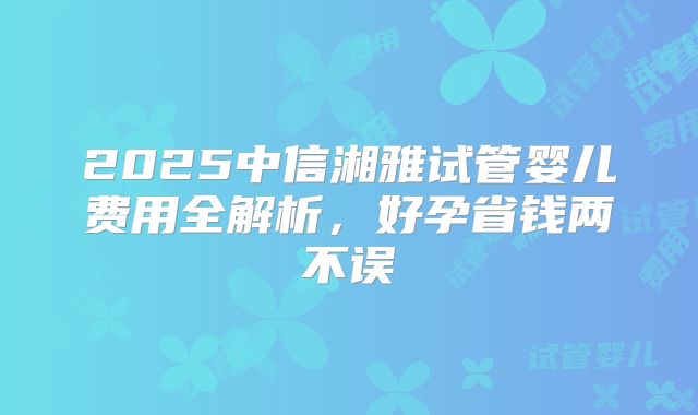 2025中信湘雅试管婴儿费用全解析,好孕省钱两不误