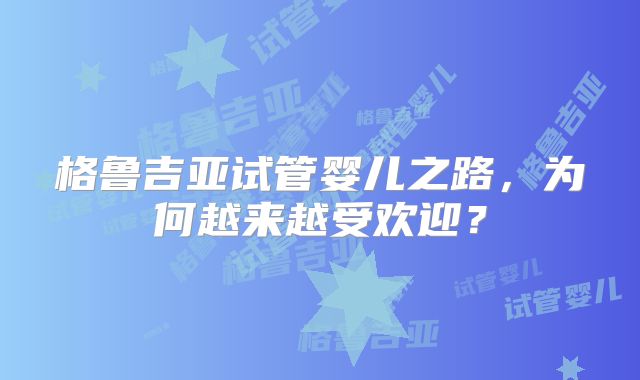格鲁吉亚试管婴儿之路，为何越来越受欢迎？