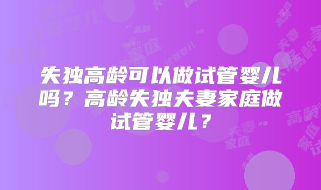 失独高龄可以做试管婴儿吗？高龄失独夫妻家庭做试管婴儿？