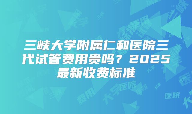 三峡大学附属仁和医院三代试管费用贵吗?2025最新收费标准