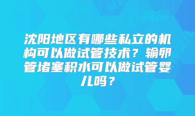 沈阳地区有哪些私立的机构可以做试管技术？输卵管堵塞积水可以做试管婴儿吗？