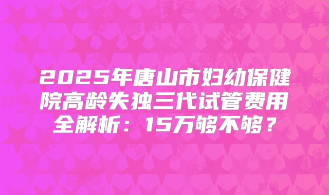 2025年唐山市妇幼保健院高龄失独三代试管费用全解析：15万够不够？