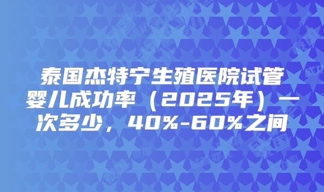 泰国杰特宁生殖医院试管婴儿成功率（2025年）一次多少，40%-60%之间