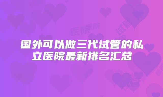国外可以做三代试管的私立医院最新排名汇总