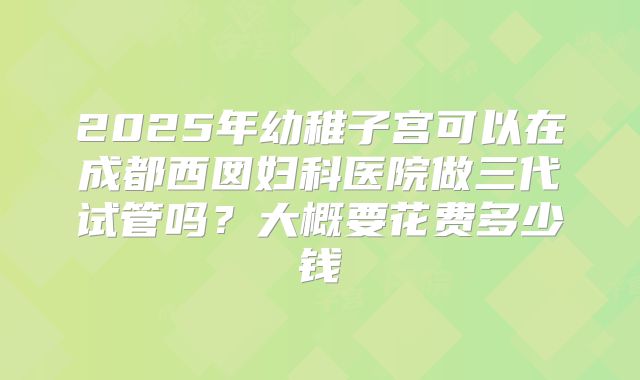 2025年幼稚子宫可以在成都西囡妇科医院做三代试管吗?大概要花费多少钱