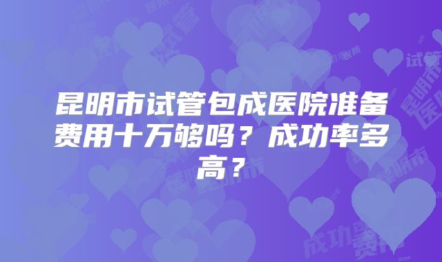 昆明市试管包成医院准备费用十万够吗？成功率多高？