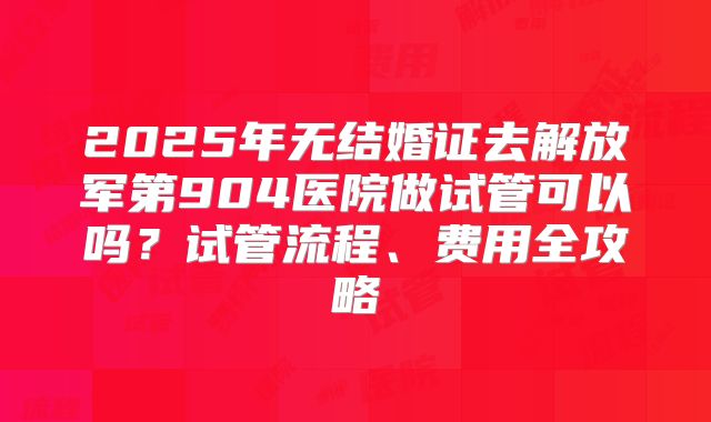 2025年无结婚证去解放军第904医院做试管可以吗？试管流程、费用全攻略