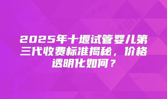 2025年十堰试管婴儿第三代收费标准揭秘，价格透明化如何？