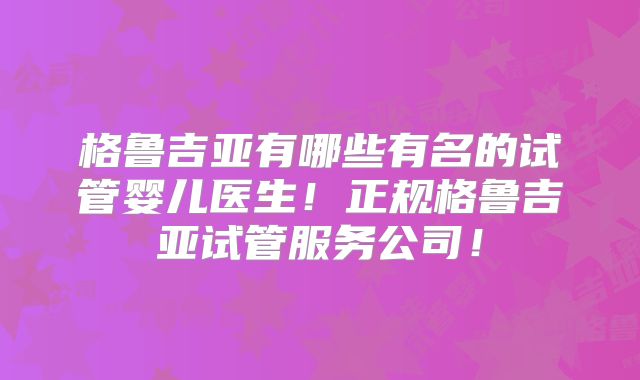 格鲁吉亚有哪些有名的试管婴儿医生!正规格鲁吉亚试管服务公司!