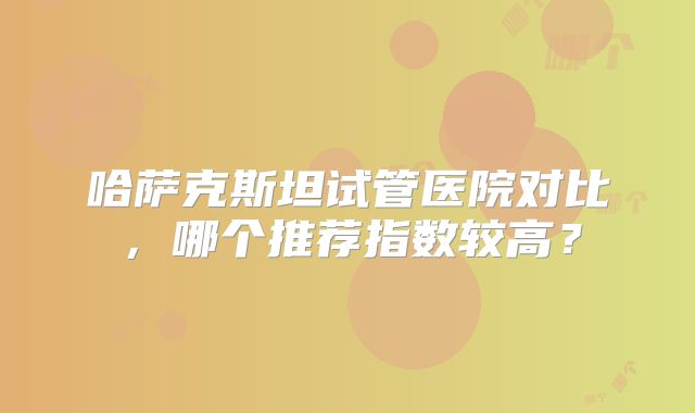 哈萨克斯坦试管医院对比，哪个推荐指数较高？