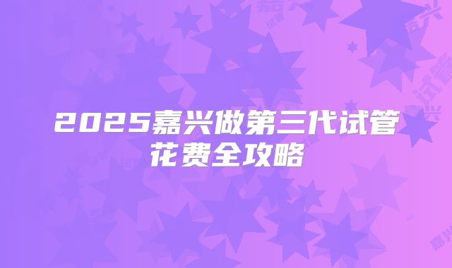 2025嘉兴做第三代试管花费全攻略