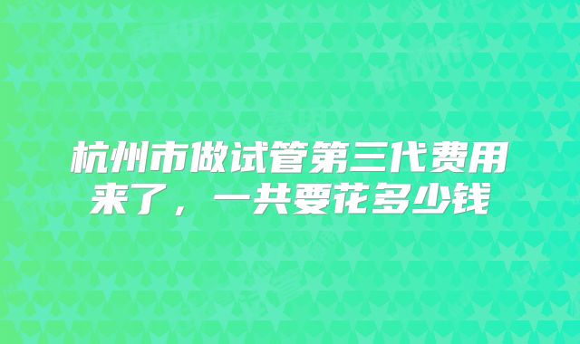 杭州市做试管第三代费用来了,一共要花多少钱