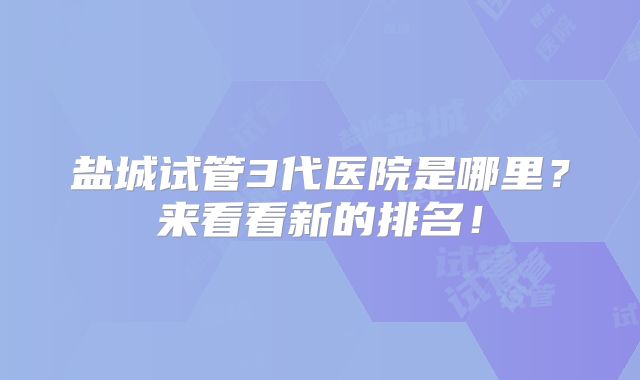 盐城试管3代医院是哪里？来看看新的排名！