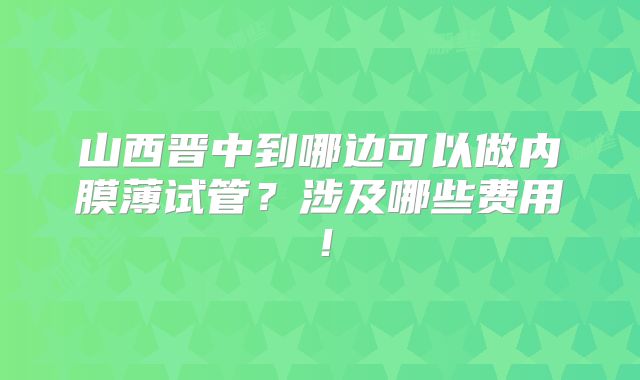 山西晋中到哪边可以做内膜薄试管？涉及哪些费用！