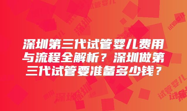 深圳第三代试管婴儿费用与流程全解析？深圳做第三代试管要准备多少钱？