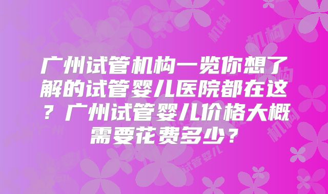 广州试管机构一览你想了解的试管婴儿医院都在这？广州试管婴儿价格大概需要花费多少？